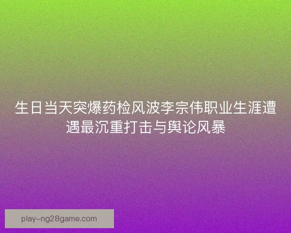 生日当天突爆药检风波李宗伟职业生涯遭遇最沉重打击与舆论风暴
