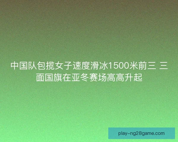 中国队包揽女子速度滑冰1500米前三 三面国旗在亚冬赛场高高升起