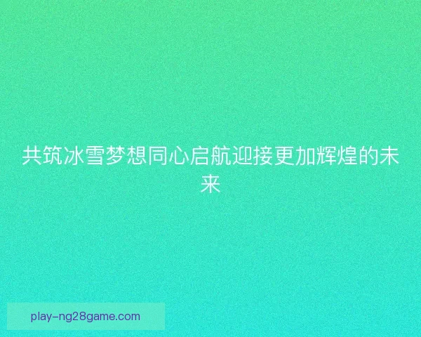 共筑冰雪梦想同心启航迎接更加辉煌的未来