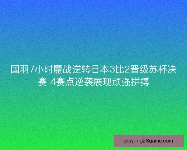 国羽7小时鏖战逆转日本3比2晋级苏杯决赛 4赛点逆袭展现顽强拼搏