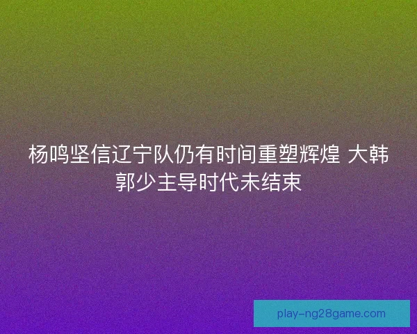 杨鸣坚信辽宁队仍有时间重塑辉煌 大韩郭少主导时代未结束