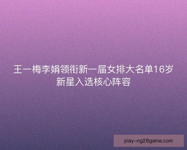 王一梅李娟领衔新一届女排大名单16岁新星入选核心阵容