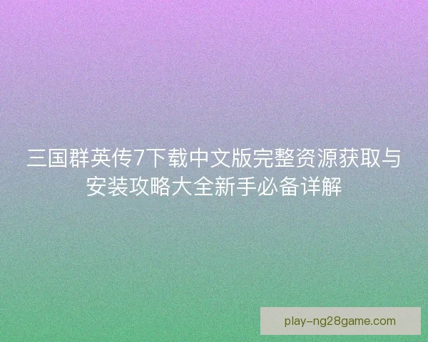 三国群英传7下载中文版完整资源获取与安装攻略大全新手必备详解