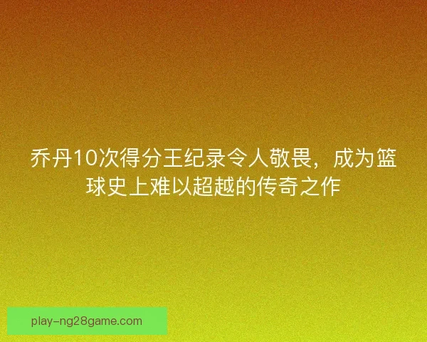 乔丹10次得分王纪录令人敬畏，成为篮球史上难以超越的传奇之作