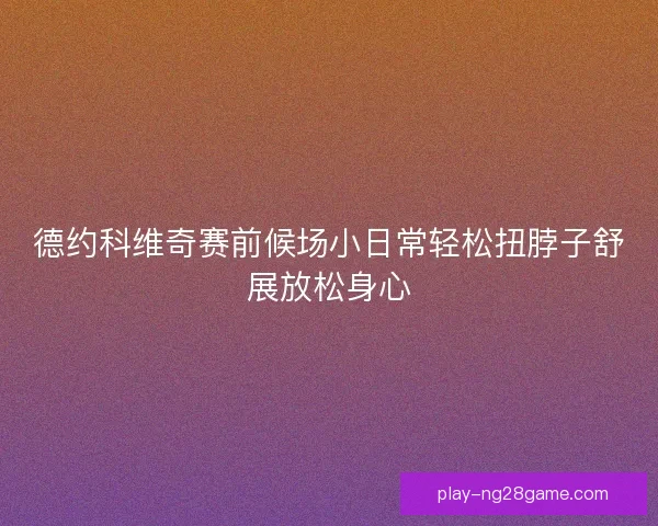 德约科维奇赛前候场小日常轻松扭脖子舒展放松身心