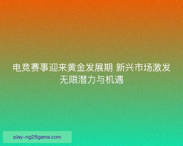电竞赛事迎来黄金发展期 新兴市场激发无限潜力与机遇