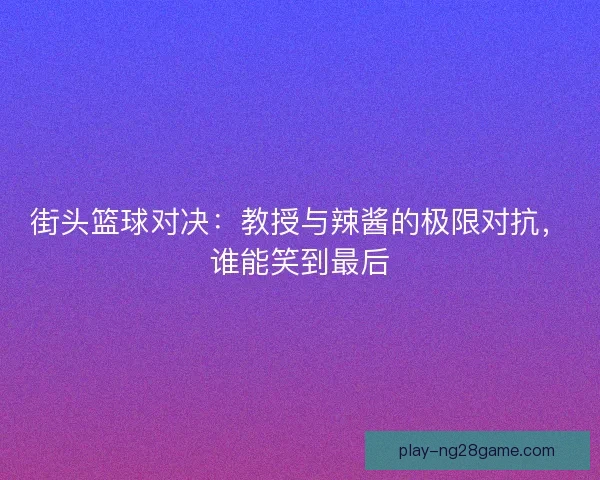 街头篮球对决：教授与辣酱的极限对抗，谁能笑到最后