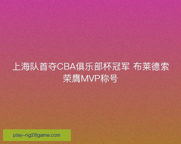 上海队首夺CBA俱乐部杯冠军 布莱德索荣膺MVP称号