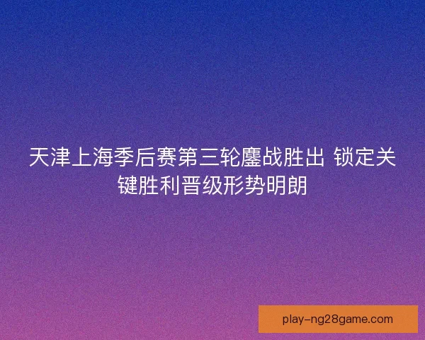 天津上海季后赛第三轮鏖战胜出 锁定关键胜利晋级形势明朗