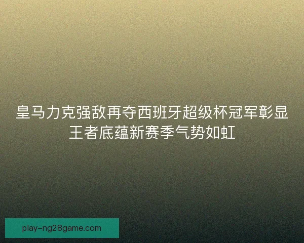 皇马力克强敌再夺西班牙超级杯冠军彰显王者底蕴新赛季气势如虹