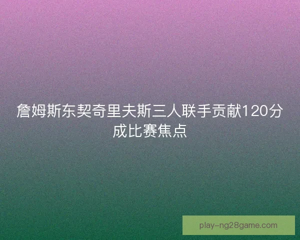 詹姆斯东契奇里夫斯三人联手贡献120分成比赛焦点