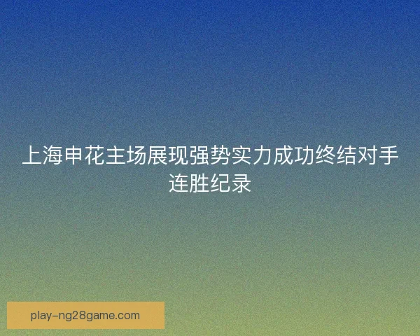 上海申花主场展现强势实力成功终结对手连胜纪录