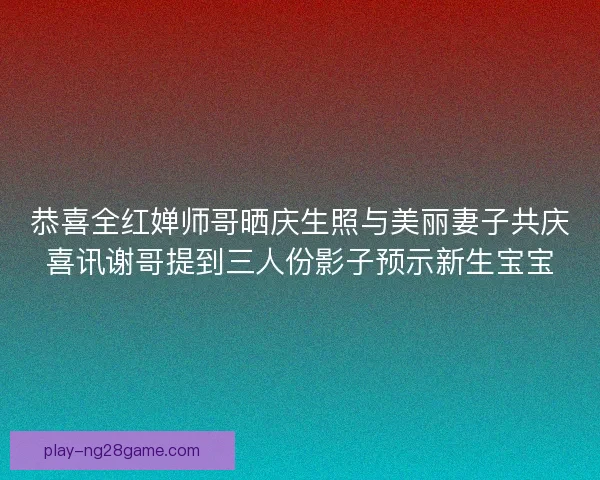 恭喜全红婵师哥晒庆生照与美丽妻子共庆喜讯谢哥提到三人份影子预示新生宝宝