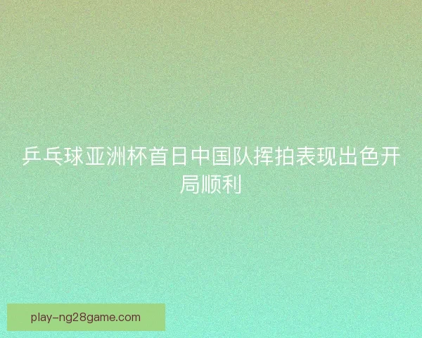 乒乓球亚洲杯首日中国队挥拍表现出色开局顺利