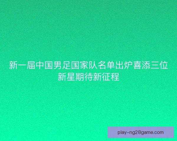 新一届中国男足国家队名单出炉喜添三位新星期待新征程