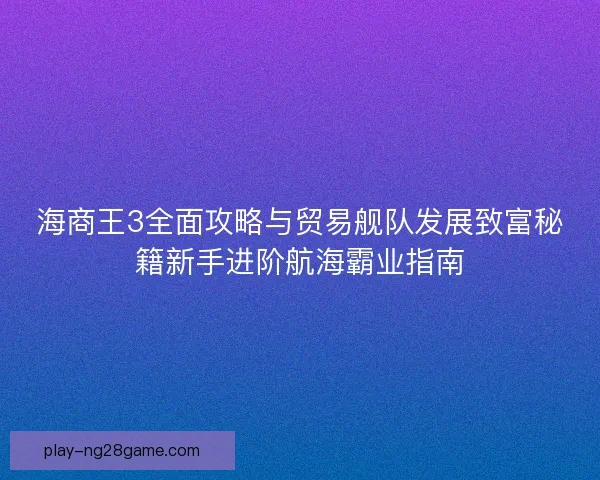 海商王3全面攻略与贸易舰队发展致富秘籍新手进阶航海霸业指南