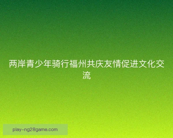 两岸青少年骑行福州共庆友情促进文化交流
