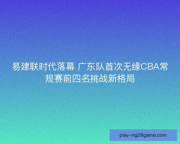 易建联时代落幕 广东队首次无缘CBA常规赛前四名挑战新格局