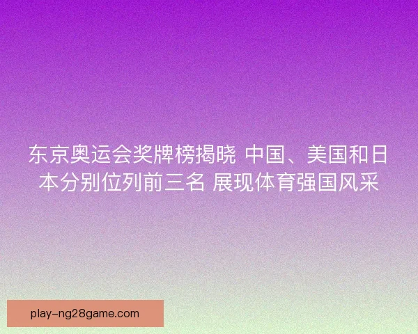 东京奥运会奖牌榜揭晓 中国、美国和日本分别位列前三名 展现体育强国风采