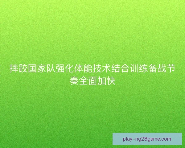 摔跤国家队强化体能技术结合训练备战节奏全面加快