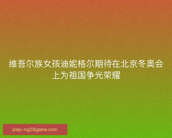 维吾尔族女孩迪妮格尔期待在北京冬奥会上为祖国争光荣耀
